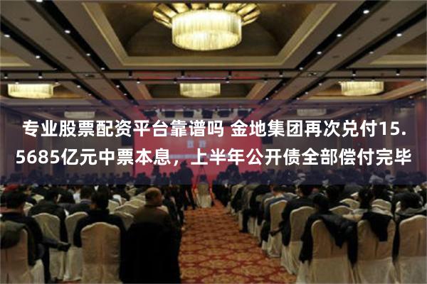 专业股票配资平台靠谱吗 金地集团再次兑付15.5685亿元中票本息，上半年公开债全部偿付完毕