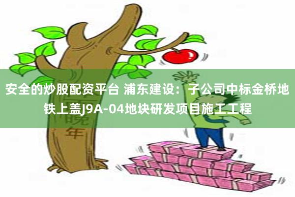 安全的炒股配资平台 浦东建设：子公司中标金桥地铁上盖J9A-04地块研发项目施工工程