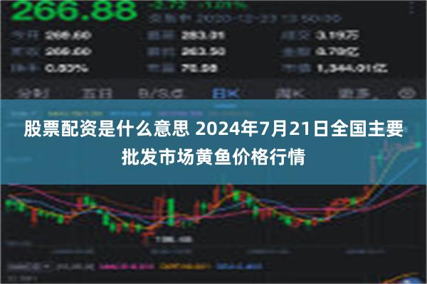 股票配资是什么意思 2024年7月21日全国主要批发市场黄鱼价格行情