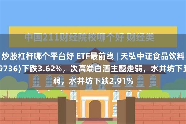 炒股杠杆哪个平台好 ETF最前线 | 天弘中证食品饮料ETF(159736)下跌3.62%，次高端白酒主题走弱，水井坊下跌2.91%