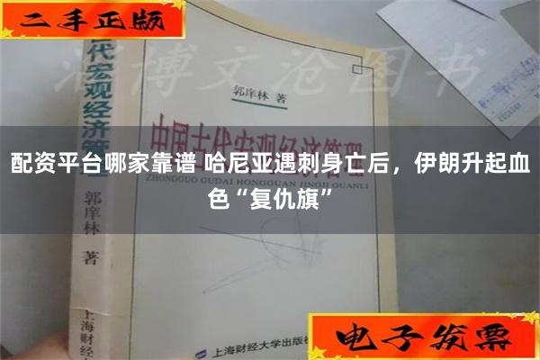 配资平台哪家靠谱 哈尼亚遇刺身亡后，伊朗升起血色“复仇旗”