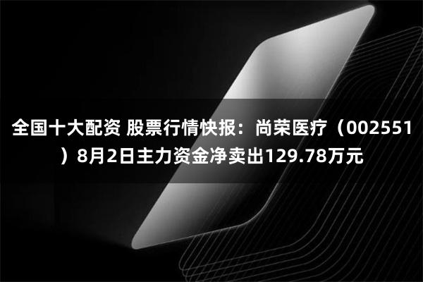 全国十大配资 股票行情快报：尚荣医疗（002551）8月2日主力资金净卖出129.78万元