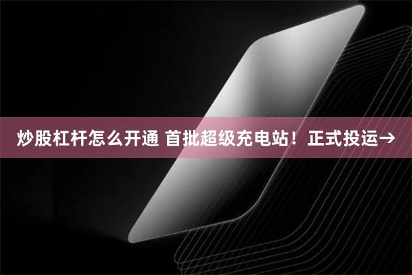 炒股杠杆怎么开通 首批超级充电站！正式投运→