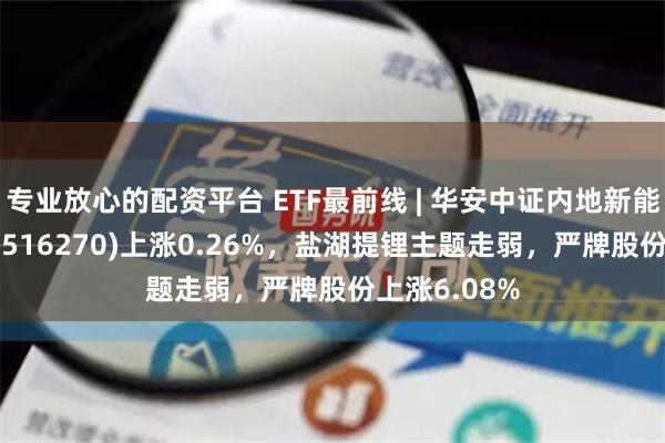 专业放心的配资平台 ETF最前线 | 华安中证内地新能源主题ETF(516270)上涨0.26%，盐湖提锂主题走弱，严牌股份上涨6.08%