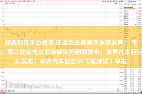 股票配资平台投资 证监会主席吴清重磅发声； 单件最高补贴2000元！第二轮家电以旧换新实施细则发布；享界汽车回应S9飞坡测试丨早报