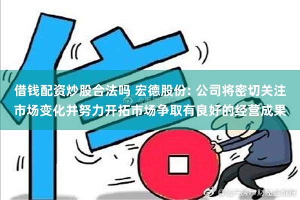 借钱配资炒股合法吗 宏德股份: 公司将密切关注市场变化并努力开拓市场争取有良好的经营成果