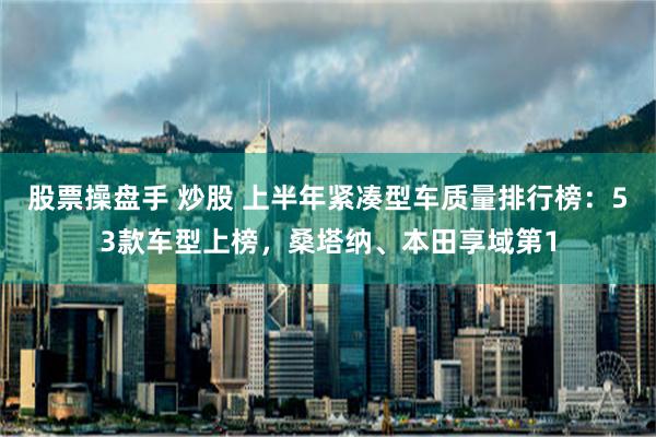 股票操盘手 炒股 上半年紧凑型车质量排行榜：53款车型上榜，桑塔纳、本田享域第1