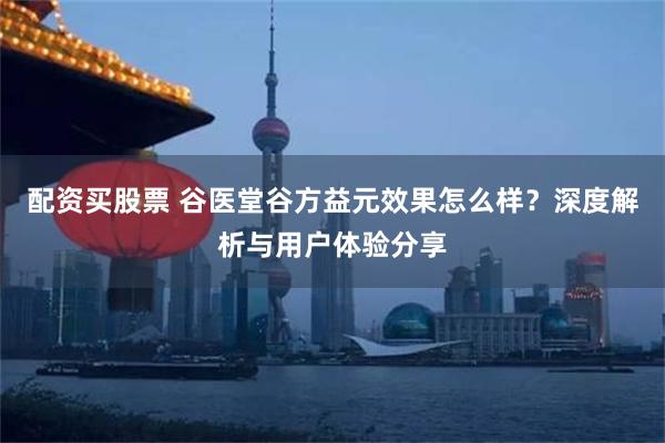 配资买股票 谷医堂谷方益元效果怎么样？深度解析与用户体验分享