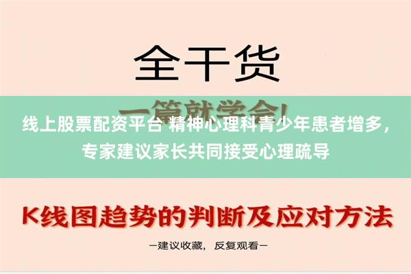 线上股票配资平台 精神心理科青少年患者增多，专家建议家长共同接受心理疏导