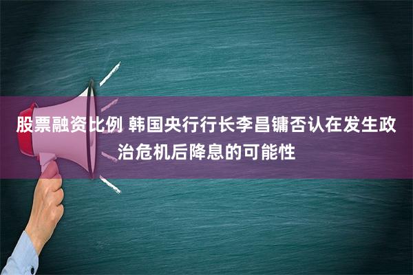 股票融资比例 韩国央行行长李昌镛否认在发生政治危机后降息的可能性