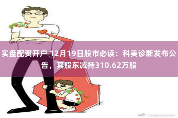 实盘配资开户 12月19日股市必读：科美诊断发布公告，其股东减持310.62万股