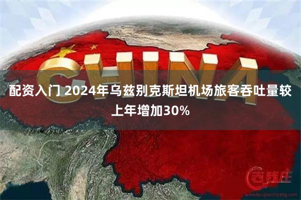 配资入门 2024年乌兹别克斯坦机场旅客吞吐量较上年增加30%