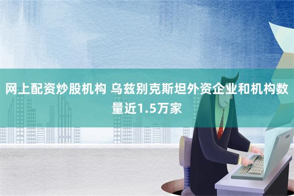 网上配资炒股机构 乌兹别克斯坦外资企业和机构数量近1.5万家