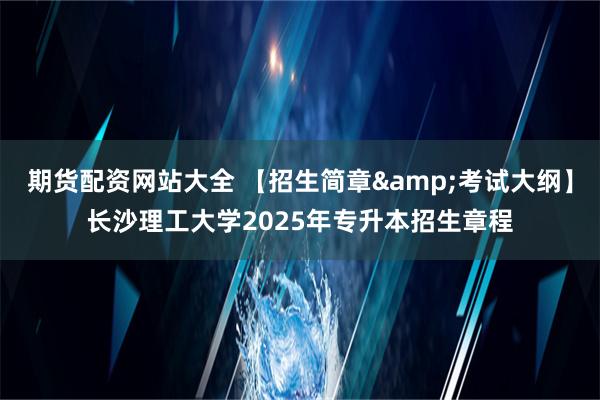 期货配资网站大全 【招生简章&考试大纲】长沙理工大学2025年专升本招生章程